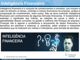 Inteligência financeira é o conjunto de conhecimentos e conceitos, que incluem o
valor do dinheiro no tempo, controles e índices financeiros da empresa, análise e
comparação de investimentos, entre outros. Não se deve confundir inteligência
financeira com conhecimento de algumas fórmulas financeiras. O fundamental é
entender o significado dos índices, as relações de causa e efeito e a
aplicabilidade desses conceitos na gestão e melhoria das finanças da empresa.
Finanças não é apenas a conferência e lançamento de dados financeiros e
bancários em planilhas e sistemas, é, sobretudo, saber analisar e interpretar
resultados que se traduzem em índices e indicadores, para tomada de decisões.
Presentation title (Edit in View > Header and Footer)17
Inteligência Financeira:
©Professor Doutor Eduardo Maróstica
 