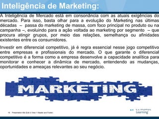 A Inteligência de Mercado está em consonância com as atuais exigências do
mercado. Para isso, basta olhar para a evolução do Marketing nas últimas
décadas – passa do marketing de massa, com foco principal no produto ou na
campanha –, evoluindo para a ação voltada ao marketing por segmento – que
procura atingir grupos, por meio das relações, semelhança ou afinidades
existentes entre os consumidores.
Investir em diferencial competitivo, já é regra essencial nesse jogo competitivo
entre empresas e profissionais do mercado. O que garante o diferencial
competitivo é a forma como a empresa desenvolve a capacidade analítica para
monitorar e conhecer a dinâmica de mercado, entendendo as mudanças,
oportunidades e ameaças relevantes ao seu negócio.
Presentation title (Edit in View > Header and Footer)19
Inteligência de Marketing:
 