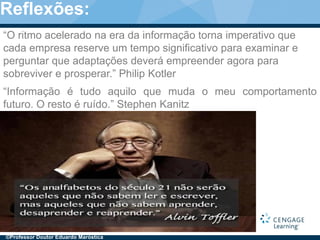 3
“Informação é tudo aquilo que muda o meu comportamento
futuro. O resto é ruído.” Stephen Kanitz
“O ritmo acelerado na era da informação torna imperativo que
cada empresa reserve um tempo significativo para examinar e
perguntar que adaptações deverá empreender agora para
sobreviver e prosperar.” Philip Kotler
©Professor Doutor Eduardo Maróstica
Reflexões:
 