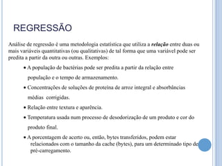 REGRESSÃO
Análise de regressão é uma metodologia estatística que utiliza a relação entre duas ou
mais variáveis quantitativas (ou qualitativas) de tal forma que uma variável pode ser
predita a partir da outra ou outras. Exemplos:
        A população de bactérias pode ser predita a partir da relação entre
        população e o tempo de armazenamento.
        Concentrações de soluções de proteína de arroz integral e absorbâncias
        médias corrigidas.
        Relação entre textura e aparência.
        Temperatura usada num processo de desodorização de um produto e cor do
        produto final.
        A porcentagem de acerto ou, então, bytes transferidos, podem estar
         relacionados com o tamanho da cache (bytes), para um determinado tipo de
         pré-carregamento.
 