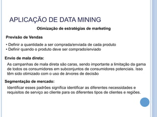 APLICAÇÃO DE DATA MINING
                  Otimização de estratégias de marketing

Previsão de Vendas
• Definir a quantidade a ser comprada/enviada de cada produto
• Definir quando o produto deve ser comprado/enviado

Envio de mala direta:
 As campanhas de mala direta são caras, sendo importante a limitação da gama
 de todos os consumidores em subconjuntos de consumidores potenciais. Isso
 têm sido otimizado com o uso de árvores de decisão

Segmentação de mercado:
 Identificar esses padrões significa identificar as diferentes necessidades e
 requisitos de serviço ao cliente para os diferentes tipos de clientes e regiões.
 