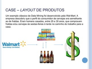 CASE – LAYOUT DE PRODUTOS
Um exemplo clássico de Data Mining foi desenvolvido pela Wal-Mart. A
empresa descobriu que o perfil do consumidor de cervejas era semelhante
ao de fraldas. Eram homens casados, entre 25 e 30 anos, que compravam
fraldas e/ou cervejas às sextas-feiras à tarde no caminho do trabalho para a
casa.
 