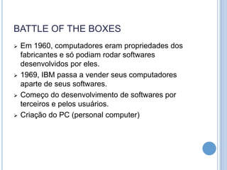 BATTLE OF THE BOXES
   Em 1960, computadores eram propriedades dos
    fabricantes e só podiam rodar softwares
    desenvolvidos por eles.
   1969, IBM passa a vender seus computadores
    aparte de seus softwares.
   Começo do desenvolvimento de softwares por
    terceiros e pelos usuários.
   Criação do PC (personal computer)
 