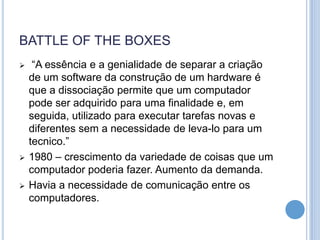 BATTLE OF THE BOXES
    “A essência e a genialidade de separar a criação
    de um software da construção de um hardware é
    que a dissociação permite que um computador
    pode ser adquirido para uma finalidade e, em
    seguida, utilizado para executar tarefas novas e
    diferentes sem a necessidade de leva-lo para um
    tecnico.”
   1980 – crescimento da variedade de coisas que um
    computador poderia fazer. Aumento da demanda.
   Havia a necessidade de comunicação entre os
    computadores.
 