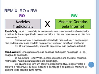 REMIX: RO X RW
             RO                                              RW
         Modelos
       Tradicionais                 x            Modelos Gerados
                                                  pela Internet
Read-Only: aqui o conteúdo foi consumido mas o consumidor não é criador
a cultura limita a capacidade do consumidor a não ser outra coisa se não “um
consumidor”.
          Nesse modelo, o consumidor é limitado pela cultura, o consumidor
não poderia usar esse modelo para recriar, inventar, modificar, melhorar.
          Ex: Um arquivo é lido, somente entendido, não podendo alterá-lo

Read-Write: É uma cultura onde as pessoas participam na criação e re-
criação do conteúdo.
         Já na cultura Read-Write, o conteúdo pode ser alterado, recriado,
melhorado. Assim a cultura pode ser expandida.
         Ex: Quando se tem um arquivo, documento RW, é possível ler o
arquivo e reescrever, ou seja, adquirir o conteúdo e se possível melhorá-lo,
explorá-lo de alguma outra forma.
 
