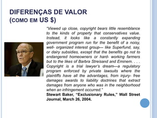 DIFERENÇAS DE VALOR
(COMO EM US $)
         “Viewed up close, copyright bears little resemblance
         to the kinds of property that conservatives value.
         Instead, it looks like a constantly expanding
         government program run for the benefit of a noisy,
         well- organized interest group— like Superfund, say,
         or dairy subsidies, except that the benefits go not to
         endangered homeowners or hard- working farmers
         but to the likes of Barbra Streisand and Eminem. . . .
         Copyright is a trial lawyer’s dream—a regulatory
         program enforced by private lawsuits where the
         plaintiffs have all the advantages, from injury- free
         damages awards to liability doctrines that extract
         damages from anyone who was in the neighborhood
         when an infringement occurred.”
         Stewart Baker, “Exclusionary Rules,” Wall Street
         Journal, March 26, 2004.
 