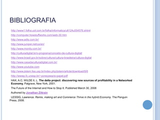 BIBLIOGRAFIA
 http://www1.folha.uol.com.br/folha/informatica/ult124u554576.shtml
 http://computer.howstuffworks.com/web-30.htm
 http://www.adts.com.br/
 http://www.juniper.net/us/en/
 http://www.monity.com.br/
 http://culturadigital.br/o-programa/conceito-de-cultura-digital/
 http://www.brasil.gov.br/sobre/cultura/cultura-brasileira/cultura-digital
 http://www.casadaculturadigital.com.br/
 http://www.youtube.com
 http://www.jistem.fea.usp.br/index.php/jistem/article/download/8/6
 http://wwwp.fc.unesp.br/~yonezawa/si-papel.pdf
 HAX, A.C; WILDE II, L. The delta project: discovering new sources of profitability in a Networked
 Economy. Palgrave, New York, 2001.
 The Future of the Internet and How to Stop It. Published March 30, 2008
 Authored by Jonathan Zittrain
 LESSIG, Lawrence. Remix, making art and Commerce Thrive in the hybrid Economy. The Penguin
Press, 2008.
 