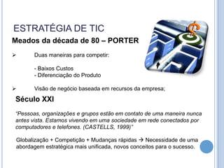 ESTRATÉGIA DE TIC
Meados da década de 80 – PORTER
      Duas maneiras para competir:

       - Baixos Custos
       - Diferenciação do Produto

      Visão de negócio baseada em recursos da empresa;
Século XXI
“Pessoas, organizações e grupos estão em contato de uma maneira nunca
antes vista. Estamos vivendo em uma sociedade em rede conectados por
computadores e telefones. (CASTELLS, 1999)”

 Globalização + Competição + Mudanças rápidas  Necessidade de uma
 abordagem estratégica mais unificada, novos conceitos para o sucesso.
 