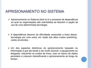 APRISIONAMENTO NO SISTEMA
  Aprisionamento no Sistema (lock-in) é o processo de dependência
   ao qual as organizações são submetidas ao fazerem a opção de
   uso de uma determinada tecnologia.



  A dependência decorre da dificuldade associada a troca dessa
   tecnologia por uma outra, em razão dos altos custos (switching
   costs) envolvidos


 Um dos aspectos distintivos do aprisionamento baseado na
  informação é que ele tende a ser muito durável: o equipamento se
  desgasta, reduzindo os custos de troca, mas os banco de dados
  persistem e crescem intensificando o aprisionamento ao longo do
  tempo;
 