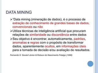 DATA MINING
 “Data mining (mineração de dados), é o processo de
  extração de conhecimento de grandes bases de dados,
  convencionais ou não
 Utiliza técnicas de inteligência artificial que procuram
  relações de similaridade ou discordância entre dados
 Seu objetivo é encontrar, automaticamente, padrões,
  anomalias e regras com o propósito de transformar
  dados, aparentemente ocultos, em informações úteis
  para a tomada de decisão e/ou avaliação de resultados.
 Fernando S. Goulart Júnior & Robson do Nascimento Fidalgo (1998)
 