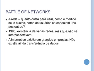 BATTLE OF NETWORKS
   A rede – quanto custa para usar, como é medido
    seus custos, como os usuários se conectam uns
    aos outros?
   1990, existência de varias redes, mas que não se
    interconectavam;
   A internet só existia em grandes empresas. Não
    existia ainda transferência de dados.
 