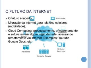 O FUTURO DA INTERNET
   O futuro é incerto;
   Migração da internet para telefone celulares
    (mobilidade);
   Cloud Computing: processamento, armazenamento
    e softwares em algum lugar da rede, acessando
    remotamente via internet. Exemplos: Youtube,
    Google Docs, etc.
 