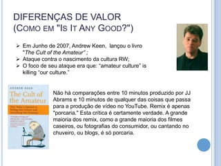 DIFERENÇAS DE VALOR
(COMO EM "IS IT ANY GOOD?")
 Em Junho de 2007, Andrew Keen, lançou o livro
  "The Cult of the Amateur” ;
 Ataque contra o nascimento da cultura RW;
 O foco de seu ataque era que: “amateur culture” is
  killing “our culture.”


              Não há comparações entre 10 minutos produzido por JJ
              Abrams e 10 minutos de qualquer das coisas que passa
              para a produção de vídeo no YouTube. Remix é apenas
              "porcaria." Esta crítica é certamente verdade. A grande
              maioria dos remix, como a grande maioria dos filmes
              caseiros, ou fotografias do consumidor, ou cantando no
              chuveiro, ou blogs, é só porcaria.
 