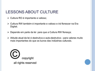 LESSONS ABOUT CULTURE
 Cultura RO é importante e valioso;

 Cultura RW também é importante e valioso e irá florescer na Era
  Digital;

 Depende em parte da lei para que a Cultura RW floresça;

 Atitude atual da lei é destrutiva e auto-destrutivo - para valores muito
  mais importantes do que os lucros das indústrias culturais.
 
