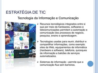 ESTRATÉGIA DE TIC
    Tecnologia da Informação e Comunicação
                 Recursos tecnológicos integrados entre si
                  que por meio de hardwares, softwares e
                  telecomunicações permitem a automação e
                  comunicação dos processos de negócio,
                  pesquisa, ensino e aprendizagem.

                 Tecnologias usadas para reunir, distribuir e
                  compartilhar informações, como exemplo:
                  sites da Web, equipamentos de informática
                  (hardware e software), telefonia, quiosques
                  de informação e balcões de serviços
                  automatizados.

                 Sistemas de informação - permite que a
                  comunicação flua sem barreiras.
 