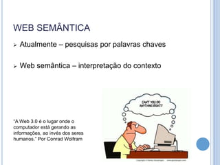 WEB SEMÂNTICA
   Atualmente – pesquisas por palavras chaves

   Web semântica – interpretação do contexto




“A Web 3.0 é o lugar onde o
computador está gerando as
informações, ao invés dos seres
humanos.” Por Conrad Wolfram
 