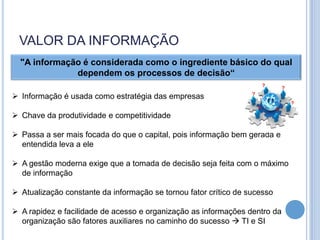VALOR DA INFORMAÇÃO
  "A informação é considerada como o ingrediente básico do qual
              dependem os processos de decisão“
                                                                          ?
                                                                                  ?
 Informação é usada como estratégia das empresas                 ?
                                                                                      ?
                                                                      ?       ?
 Chave da produtividade e competitividade

 Passa a ser mais focada do que o capital, pois informação bem gerada e
  entendida leva a ele

 A gestão moderna exige que a tomada de decisão seja feita com o máximo
  de informação

 Atualização constante da informação se tornou fator crítico de sucesso

 A rapidez e facilidade de acesso e organização as informações dentro da
  organização são fatores auxiliares no caminho do sucesso  TI e SI
 