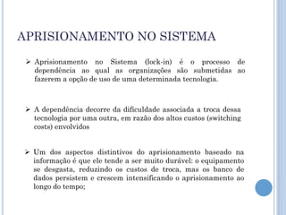 APRISIONAMENTO NO SISTEMA
  Aprisionamento no Sistema (lock-in) é o processo de
   dependência ao qual as organizações são submetidas ao
   fazerem a opção de uso de uma determinada tecnologia.



  A dependência decorre da dificuldade associada a troca dessa
   tecnologia por uma outra, em razão dos altos custos (switching
   costs) envolvidos


 Um dos aspectos distintivos do aprisionamento baseado na
  informação é que ele tende a ser muito durável: o equipamento
  se desgasta, reduzindo os custos de troca, mas os banco de
  dados persistem e crescem intensificando o aprisionamento ao
  longo do tempo;
 
