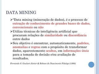 DATA MINING
 “Data mining (mineração de dados), é o processo de
  extração de conhecimento de grandes bases de dados,
  convencionais ou não
 Utiliza técnicas de inteligência artificial que
  procuram relações de similaridade ou discordância
  entre dados
 Seu objetivo é encontrar, automaticamente, padrões,
  anomalias e regras com o propósito de transformar
  dados, aparentemente ocultos, em informações úteis
  para a tomada de decisão e/ou avaliação de
  resultados.
 Fernando S. Goulart Júnior & Robson do Nascimento Fidalgo (1998)
 