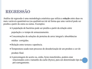 REGRESSÃO
Análise de regressão é uma metodologia estatística que utiliza a relação entre duas ou
mais variáveis quantitativas (ou qualitativas) de tal forma que uma variável pode ser
predita a partir da outra ou outras. Exemplos:
       A população de bactérias pode ser predita a partir da relação entre
        população e o tempo de armazenamento.
       Concentrações de soluções de proteína de arroz integral e absorbâncias
        médias corrigidas.
       Relação entre textura e aparência.
       Temperatura usada num processo de desodorização de um produto e cor do
        produto final.
       A porcentagem de acerto ou, então, bytes transferidos, podem estar
         relacionados com o tamanho da cache (bytes), para um determinado tipo de
         pré-carregamento.
 