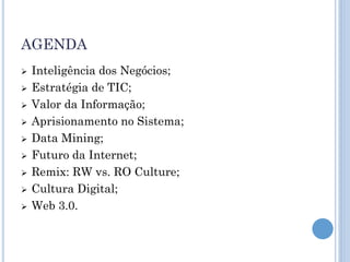 AGENDA
   Inteligência dos Negócios;
   Estratégia de TIC;
   Valor da Informação;
   Aprisionamento no Sistema;
   Data Mining;
   Futuro da Internet;
   Remix: RW vs. RO Culture;
   Cultura Digital;
   Web 3.0.
 
