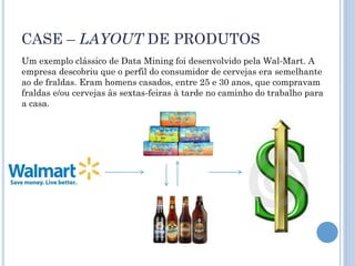 CASE – LAYOUT DE PRODUTOS
Um exemplo clássico de Data Mining foi desenvolvido pela Wal-Mart. A
empresa descobriu que o perfil do consumidor de cervejas era semelhante
ao de fraldas. Eram homens casados, entre 25 e 30 anos, que compravam
fraldas e/ou cervejas às sextas-feiras à tarde no caminho do trabalho para
a casa.
 