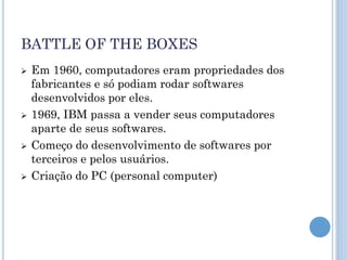 BATTLE OF THE BOXES
   Em 1960, computadores eram propriedades dos
    fabricantes e só podiam rodar softwares
    desenvolvidos por eles.
   1969, IBM passa a vender seus computadores
    aparte de seus softwares.
   Começo do desenvolvimento de softwares por
    terceiros e pelos usuários.
   Criação do PC (personal computer)
 