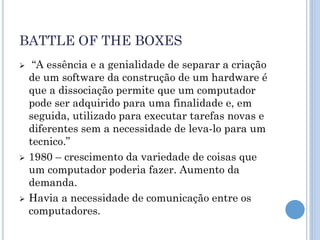 BATTLE OF THE BOXES
    “A essência e a genialidade de separar a criação
    de um software da construção de um hardware é
    que a dissociação permite que um computador
    pode ser adquirido para uma finalidade e, em
    seguida, utilizado para executar tarefas novas e
    diferentes sem a necessidade de leva-lo para um
    tecnico.”
   1980 – crescimento da variedade de coisas que
    um computador poderia fazer. Aumento da
    demanda.
   Havia a necessidade de comunicação entre os
    computadores.
 