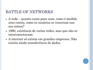 BATTLE OF NETWORKS
   A rede – quanto custa para usar, como é medido
    seus custos, como os usuários se conectam uns
    aos outros?
   1990, existência de varias redes, mas que não se
    interconectavam;
   A internet só existia em grandes empresas. Não
    existia ainda transferência de dados.
 