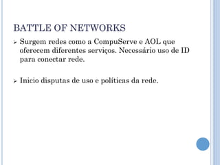 BATTLE OF NETWORKS
   Surgem redes como a CompuServe e AOL que
    oferecem diferentes serviços. Necessário uso de ID
    para conectar rede.

   Inicio disputas de uso e políticas da rede.
 