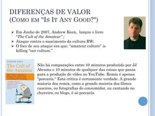 DIFERENÇAS DE VALOR
(COMO EM "IS IT ANY GOOD?")
 Em Junho de 2007, Andrew Keen, lançou o livro
  "The Cult of the Amateur” ;
 Ataque contra o nascimento da cultura RW;
 O foco de seu ataque era que: “amateur culture” is
  killing “our culture.”


              Não há comparações entre 10 minutos produzido por JJ
              Abrams e 10 minutos de qualquer das coisas que passa
              para a produção de vídeo no YouTube. Remix é apenas
              "porcaria." Esta crítica é certamente verdade. A grande
              maioria dos remix, como a grande maioria dos filmes
              caseiros, ou fotografias do consumidor, ou cantando no
              chuveiro, ou blogs, é só porcaria.
 