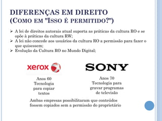 DIFERENÇAS EM DIREITO
(COMO EM "ISSO É PERMITIDO?")
 A lei de direitos autorais atual suporta as práticas da cultura RO e se
  opõe à práticas da cultura RW;
 A lei não concede aos usuários da cultura RO a permissão para fazer o
  que quisessem;
 Evolução da Cultura RO no Mundo Digital;




             Anos 60                           Anos 70
            Tecnologia                     Tecnologia para
            para copiar                   gravar programas
              textos                         de televisão
          Ambas empresas possibilitaram que conteúdos
          fossem copiados sem a permissão do proprietário
 