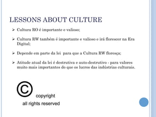 LESSONS ABOUT CULTURE
 Cultura RO é importante e valioso;

 Cultura RW também é importante e valioso e irá florescer na Era
  Digital;

 Depende em parte da lei para que a Cultura RW floresça;

 Atitude atual da lei é destrutiva e auto-destrutivo - para valores
  muito mais importantes do que os lucros das indústrias culturais.
 