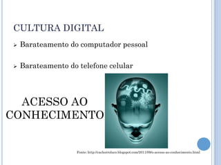 CULTURA DIGITAL
   Barateamento do computador pessoal

   Barateamento do telefone celular




  ACESSO AO
CONHECIMENTO


                    Fonte: http://cachorroluco.blogspot.com/2011/09/o-acesso-ao-conhecimento.html
 