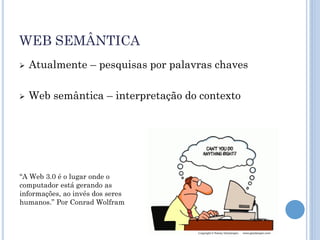WEB SEMÂNTICA
   Atualmente – pesquisas por palavras chaves

   Web semântica – interpretação do contexto




“A Web 3.0 é o lugar onde o
computador está gerando as
informações, ao invés dos seres
humanos.” Por Conrad Wolfram
 