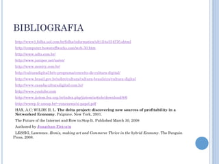 BIBLIOGRAFIA
 http://www1.folha.uol.com.br/folha/informatica/ult124u554576.shtml
 http://computer.howstuffworks.com/web-30.htm
 http://www.adts.com.br/
 http://www.juniper.net/us/en/
 http://www.monity.com.br/
 http://culturadigital.br/o-programa/conceito-de-cultura-digital/
 http://www.brasil.gov.br/sobre/cultura/cultura-brasileira/cultura-digital
 http://www.casadaculturadigital.com.br/
 http://www.youtube.com
 http://www.jistem.fea.usp.br/index.php/jistem/article/download/8/6
 http://wwwp.fc.unesp.br/~yonezawa/si-papel.pdf
 HAX, A.C; WILDE II, L. The delta project: discovering new sources of profitability in a
 Networked Economy. Palgrave, New York, 2001.
 The Future of the Internet and How to Stop It. Published March 30, 2008
 Authored by Jonathan Zittrain
 LESSIG, Lawrence. Remix, making art and Commerce Thrive in the hybrid Economy. The Penguin
Press, 2008.
 