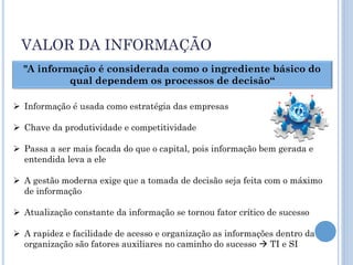 VALOR DA INFORMAÇÃO
  "A informação é considerada como o ingrediente básico do
           qual dependem os processos de decisão“
                                                                        ?
                                                                                ?
                                                                ?
 Informação é usada como estratégia das empresas
                                                                                    ?
                                                                    ?       ?
 Chave da produtividade e competitividade

 Passa a ser mais focada do que o capital, pois informação bem gerada e
  entendida leva a ele

 A gestão moderna exige que a tomada de decisão seja feita com o máximo
  de informação

 Atualização constante da informação se tornou fator crítico de sucesso

 A rapidez e facilidade de acesso e organização as informações dentro da
  organização são fatores auxiliares no caminho do sucesso  TI e SI
 