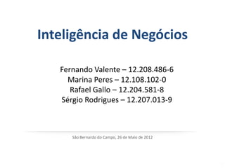 Inteligência de Negócios

   Fernando Valente – 12.208.486-6
     Marina Peres – 12.108.102-0
      Rafael Gallo – 12.204.581-8
   Sérgio Rodrigues – 12.207.013-9



      São Bernardo do Campo, 26 de Maio de 2012
 