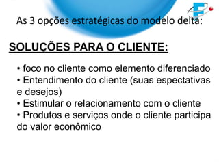 As 3 opções estratégicas do modelo delta:

SOLUÇÕES PARA O CLIENTE:
 • foco no cliente como elemento diferenciado
 • Entendimento do cliente (suas espectativas
 e desejos)
 • Estimular o relacionamento com o cliente
 • Produtos e serviços onde o cliente participa
 do valor econômico
 