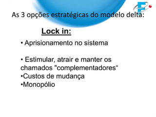 As 3 opções estratégicas do modelo delta:

         Lock in:
  • Aprisionamento no sistema

  • Estimular, atrair e manter os
  chamados "complementadores“
  •Custos de mudança
  •Monopólio
 