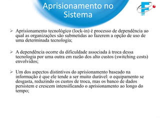 Aprisionamento no
                      Sistema
 Aprisionamento tecnológico (lock-in) é processo de dependência ao
  qual as organizações são submetidas ao fazerem a opção de uso de
  uma determinada tecnologia;

 A dependência ocorre da dificuldade associada à troca dessa
  tecnologia por uma outra em razão dos alto custos (switching costs)
  envolvidos;

 Um dos aspectos distintivos do aprisionamento baseado na
  informação é que ele tende a ser muito durável: o equipamento se
  desgasta, reduzindo os custos de troca, mas os banco de dados
  persistem e crescem intensificando o aprisionamento ao longo do
  tempo;
 