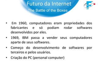 Futuro da Internet
           The Battle of the Boxes


•  Em 1960, computadores eram propriedades dos
  fabricantes e só podiam rodar softwares
  desenvolvidos por eles.
• 1969, IBM passa a vender seus computadores
  aparte de seus softwares.
• Começo do desenvolvimento de softwares por
  terceiros e pelos usuários.
• Criação do PC (personal computer)
 