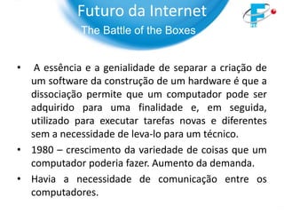 Futuro da Internet
             The Battle of the Boxes


•  A essência e a genialidade de separar a criação de
  um software da construção de um hardware é que a
  dissociação permite que um computador pode ser
  adquirido para uma finalidade e, em seguida,
  utilizado para executar tarefas novas e diferentes
  sem a necessidade de leva-lo para um técnico.
• 1980 – crescimento da variedade de coisas que um
  computador poderia fazer. Aumento da demanda.
• Havia a necessidade de comunicação entre os
  computadores.
 