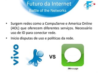 Futuro da Internet
              Battle of the Networks


• Surgem redes como a CompuServe e America Online
  (AOL) que oferecem diferentes serviços. Necessário
  uso de ID para conectar rede.
• Inicio disputas de uso e políticas da rede.



                          VS
 