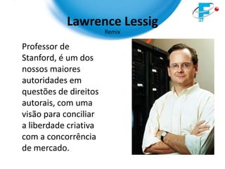 Lawrence Lessig
                       Remix

Professor de
Stanford, é um dos
nossos maiores
autoridades em
questões de direitos
autorais, com uma
visão para conciliar
a liberdade criativa
com a concorrência
de mercado.
 