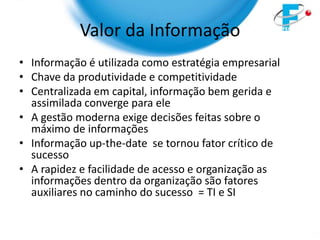 Valor da Informação
• Informação é utilizada como estratégia empresarial
• Chave da produtividade e competitividade
• Centralizada em capital, informação bem gerida e
  assimilada converge para ele
• A gestão moderna exige decisões feitas sobre o
  máximo de informações
• Informação up-the-date se tornou fator crítico de
  sucesso
• A rapidez e facilidade de acesso e organização as
  informações dentro da organização são fatores
  auxiliares no caminho do sucesso = TI e SI
 