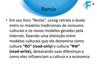Remix
• Em seu livro “Remix”, Lessig retrata o duelo
  entre os modelos tradicionais de consumo
  culturais e os novos modelos gerados pela
  Internet, fazendo uma distinção entre
  modelos culturais que ele denomina como
  cultura “RO” (read-only) e cultura “RW”
  (read-write), destacando suas diferenças e
  como eles influenciam a cultura e a economia.
 