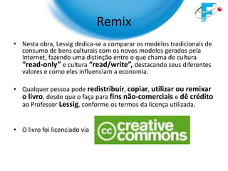 Remix
• Nesta obra, Lessig dedica-se a comparar os modelos tradicionais de
  consumo de bens culturais com os novos modelos gerados pela
  Internet, fazendo uma distinção entre o que chama de cultura
  “read-only” e cultura “read/write”, destacando seus diferentes
  valores e como eles influenciam a economia.

• Qualquer pessoa pode redistribuir, copiar, utilizar ou remixar
  o livro, desde que o faça para fins não-comerciais e dê crédito
  ao Professor Lessig, conforme os termos da licença utilizada.


• O livro foi licenciado via
 