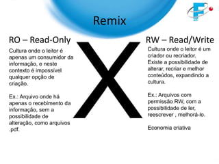 Remix
RO – Read-Only                     RW – Read/Write
Cultura onde o leitor é            Cultura onde o leitor é um
apenas um consumidor da            criador ou recriador.
informação, e neste                Existe a possibilidade de
contexto é impossível              alterar, recriar e melhor
qualquer opção de                  conteúdos, expandindo a
criação.                           cultura.

Ex.: Arquivo onde há               Ex.: Arquivos com
apenas o recebimento da            permissão RW, com a
informação, sem a                  possibilidade de ler,
possibilidade de                   reescrever , melhorá-lo.
alteração, como arquivos
.pdf.                              Economia criativa
 