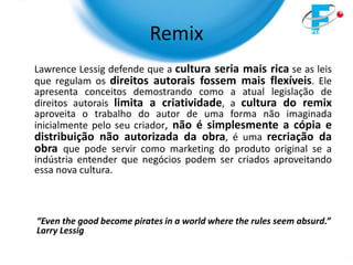 Remix
Lawrence Lessig defende que a cultura seria mais rica se as leis
que regulam os direitos autorais fossem mais flexíveis. Ele
apresenta conceitos demostrando como a atual legislação de
direitos autorais limita a criatividade, a cultura do remix
aproveita o trabalho do autor de uma forma não imaginada
inicialmente pelo seu criador, não é simplesmente a cópia e
distribuição não autorizada da obra, é uma recriação da
obra que pode servir como marketing do produto original se a
indústria entender que negócios podem ser criados aproveitando
essa nova cultura.



“Even the good become pirates in a world where the rules seem absurd.”
Larry Lessig
 